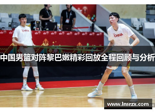 中国男篮对阵黎巴嫩精彩回放全程回顾与分析