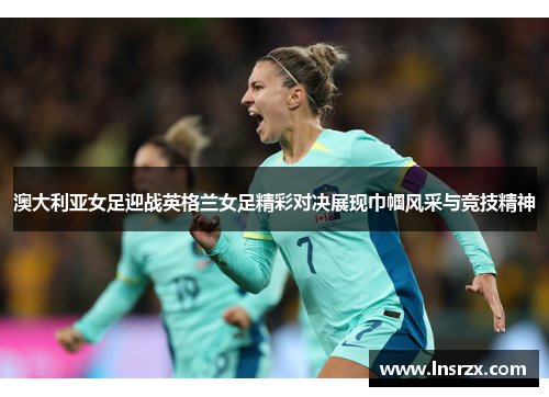 澳大利亚女足迎战英格兰女足精彩对决展现巾帼风采与竞技精神