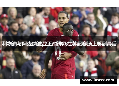 利物浦与阿森纳激战正酣谁能在英超赛场上笑到最后