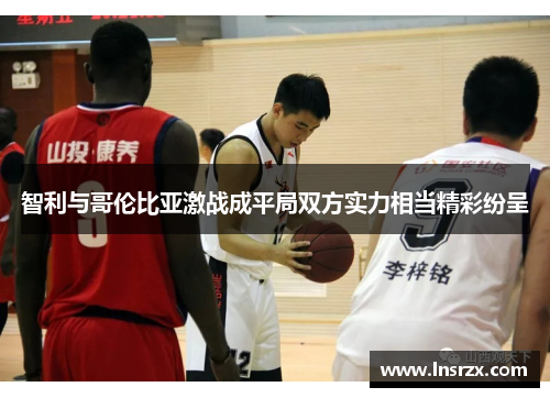 智利与哥伦比亚激战成平局双方实力相当精彩纷呈